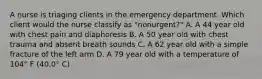 A nurse is triaging clients in the emergency department. Which client would the nurse classify as "nonurgent?" A. A 44 year old with chest pain and diaphoresis B. A 50 year old with chest trauma and absent breath sounds C. A 62 year old with a simple fracture of the left arm D. A 79 year old with a temperature of 104° F (40.0° C)