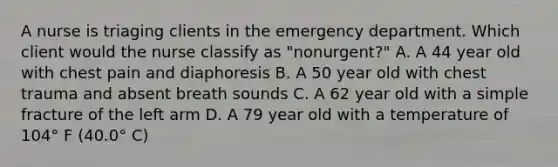 A nurse is triaging clients in the emergency department. Which client would the nurse classify as "nonurgent?" A. A 44 year old with chest pain and diaphoresis B. A 50 year old with chest trauma and absent breath sounds C. A 62 year old with a simple fracture of the left arm D. A 79 year old with a temperature of 104° F (40.0° C)