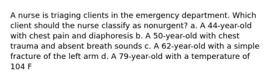 A nurse is triaging clients in the emergency department. Which client should the nurse classify as nonurgent? a. A 44-year-old with chest pain and diaphoresis b. A 50-year-old with chest trauma and absent breath sounds c. A 62-year-old with a simple fracture of the left arm d. A 79-year-old with a temperature of 104 F