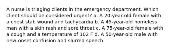 A nurse is triaging clients in the emergency department. Which client should be considered urgent? a. A 20-year-old female with a chest stab wound and tachycardia b. A 45-year-old homeless man with a skin rash and sore throat c. A 75-year-old female with a cough and a temperature of 102 F d. A 50-year-old male with new-onset confusion and slurred speech