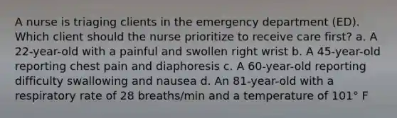 A nurse is triaging clients in the emergency department (ED). Which client should the nurse prioritize to receive care first? a. A 22-year-old with a painful and swollen right wrist b. A 45-year-old reporting chest pain and diaphoresis c. A 60-year-old reporting difficulty swallowing and nausea d. An 81-year-old with a respiratory rate of 28 breaths/min and a temperature of 101° F