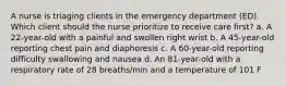 A nurse is triaging clients in the emergency department (ED). Which client should the nurse prioritize to receive care first? a. A 22-year-old with a painful and swollen right wrist b. A 45-year-old reporting chest pain and diaphoresis c. A 60-year-old reporting difficulty swallowing and nausea d. An 81-year-old with a respiratory rate of 28 breaths/min and a temperature of 101 F