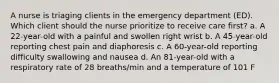 A nurse is triaging clients in the emergency department (ED). Which client should the nurse prioritize to receive care first? a. A 22-year-old with a painful and swollen right wrist b. A 45-year-old reporting chest pain and diaphoresis c. A 60-year-old reporting difficulty swallowing and nausea d. An 81-year-old with a respiratory rate of 28 breaths/min and a temperature of 101 F