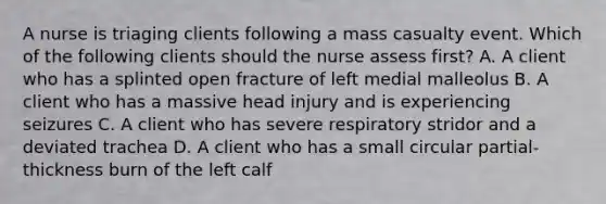 A nurse is triaging clients following a mass casualty event. Which of the following clients should the nurse assess first? A. A client who has a splinted open fracture of left medial malleolus B. A client who has a massive head injury and is experiencing seizures C. A client who has severe respiratory stridor and a deviated trachea D. A client who has a small circular partial-thickness burn of the left calf