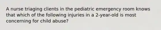 A nurse triaging clients in the pediatric emergency room knows that which of the following injuries in a 2-year-old is most concerning for child abuse?