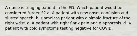 A nurse is triaging patient in the ED. Which patient would be considered "urgent"? a. A patient with new onset confusion and slurred speech. b. Homeless patient with a simple fracture of the right wrist. c. A patient with right flank pain and diaphoresis. d. A patient with cold symptoms testing negative for COVID.