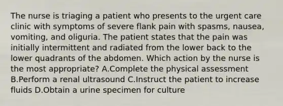 The nurse is triaging a patient who presents to the urgent care clinic with symptoms of severe flank pain with spasms, nausea, vomiting, and oliguria. The patient states that the pain was initially intermittent and radiated from the lower back to the lower quadrants of the abdomen. Which action by the nurse is the most appropriate? A.Complete the physical assessment B.Perform a renal ultrasound C.Instruct the patient to increase fluids D.Obtain a urine specimen for culture