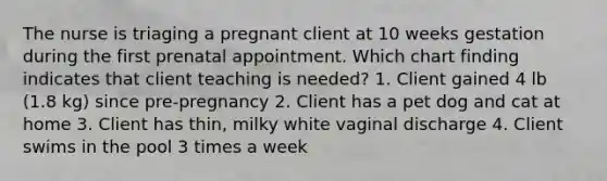 The nurse is triaging a pregnant client at 10 weeks gestation during the first prenatal appointment. Which chart finding indicates that client teaching is needed? 1. Client gained 4 lb (1.8 kg) since pre-pregnancy 2. Client has a pet dog and cat at home 3. Client has thin, milky white vaginal discharge 4. Client swims in the pool 3 times a week