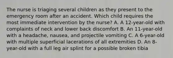 The nurse is triaging several children as they present to the emergency room after an accident. Which child requires the most immediate intervention by the nurse? A. A 12-year-old with complaints of neck and lower back discomfort B. An 11-year-old with a headache, nausea, and projectile vomiting C. A 6-year-old with multiple superficial lacerations of all extremities D. An 8-year-old with a full leg air splint for a possible broken tibia