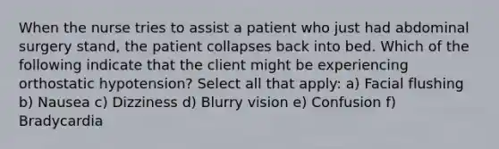 When the nurse tries to assist a patient who just had abdominal surgery stand, the patient collapses back into bed. Which of the following indicate that the client might be experiencing orthostatic hypotension? Select all that apply: a) Facial flushing b) Nausea c) Dizziness d) Blurry vision e) Confusion f) Bradycardia