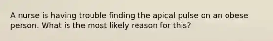 A nurse is having trouble finding the apical pulse on an obese person. What is the most likely reason for this?