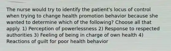 The nurse would try to identify the patient's locus of control when trying to change health promotion behavior because she wanted to determine which of the following? Choose all that apply. 1) Perception of powerlessness 2) Response to respected authorities 3) Feeling of being in charge of own health 4) Reactions of guilt for poor health behavior