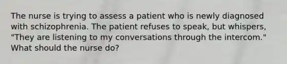 The nurse is trying to assess a patient who is newly diagnosed with schizophrenia. The patient refuses to speak, but whispers, "They are listening to my conversations through the intercom." What should the nurse do?