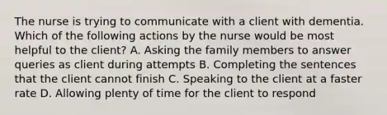 The nurse is trying to communicate with a client with dementia. Which of the following actions by the nurse would be most helpful to the client? A. Asking the family members to answer queries as client during attempts B. Completing the sentences that the client cannot finish C. Speaking to the client at a faster rate D. Allowing plenty of time for the client to respond