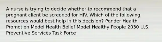 A nurse is trying to decide whether to recommend that a pregnant client be screened for HIV. Which of the following resources would best help in this decision? Pender Health Promotion Model Health Belief Model Healthy People 2030 U.S. Preventive Services Task Force