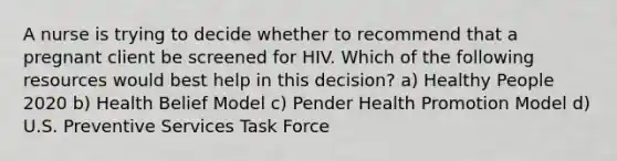 A nurse is trying to decide whether to recommend that a pregnant client be screened for HIV. Which of the following resources would best help in this decision? a) Healthy People 2020 b) Health Belief Model c) Pender Health Promotion Model d) U.S. Preventive Services Task Force