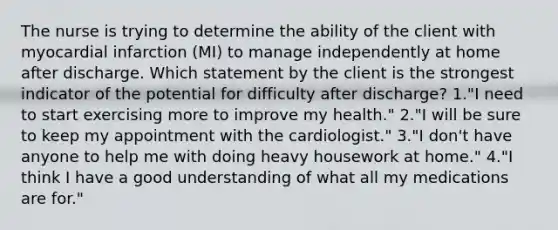 The nurse is trying to determine the ability of the client with myocardial infarction (MI) to manage independently at home after discharge. Which statement by the client is the strongest indicator of the potential for difficulty after discharge? 1."I need to start exercising more to improve my health." 2."I will be sure to keep my appointment with the cardiologist." 3."I don't have anyone to help me with doing heavy housework at home." 4."I think I have a good understanding of what all my medications are for."