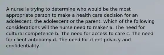 A nurse is trying to determine who would be the most appropriate person to make a health care decision for an adolescent, the adolescent or the parent. Which of the following considerations will the nurse need to make? a. The need for cultural competence b. The need for access to care c. The need for client autonomy d. The need for client privacy and confidentiality