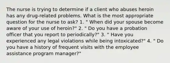 The nurse is trying to determine if a client who abuses heroin has any drug-related problems. What is the most appropriate question for the nurse to ask? 1. " When did your spouse become aware of your use of heroin?" 2. " Do you have a probation officer that you report to periodically?" 3. " Have you experienced any legal violations while being intoxicated?" 4. " Do you have a history of frequent visits with the employee assistance program manager?"