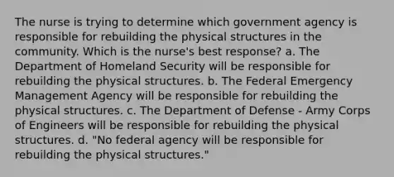 The nurse is trying to determine which government agency is responsible for rebuilding the physical structures in the community. Which is the nurse's best response? a. The Department of Homeland Security will be responsible for rebuilding the physical structures. b. The Federal Emergency Management Agency will be responsible for rebuilding the physical structures. c. The Department of Defense - Army Corps of Engineers will be responsible for rebuilding the physical structures. d. "No federal agency will be responsible for rebuilding the physical structures."