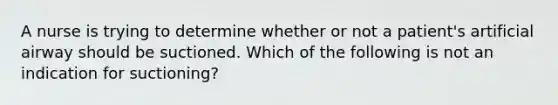 A nurse is trying to determine whether or not a patient's artificial airway should be suctioned. Which of the following is not an indication for suctioning?