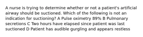 A nurse is trying to determine whether or not a patient's artificial airway should be suctioned. Which of the following is not an indication for suctioning? A Pulse oximetry 89% B Pulmonary secretions C Two hours have elapsed since patient was last suctioned D Patient has audible gurgling and appears restless