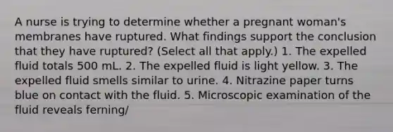 A nurse is trying to determine whether a pregnant woman's membranes have ruptured. What findings support the conclusion that they have ruptured? (Select all that apply.) 1. The expelled fluid totals 500 mL. 2. The expelled fluid is light yellow. 3. The expelled fluid smells similar to urine. 4. Nitrazine paper turns blue on contact with the fluid. 5. Microscopic examination of the fluid reveals ferning/