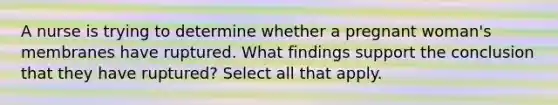 A nurse is trying to determine whether a pregnant woman's membranes have ruptured. What findings support the conclusion that they have ruptured? Select all that apply.