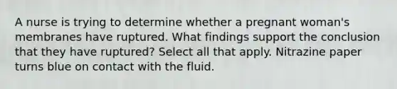 A nurse is trying to determine whether a pregnant woman's membranes have ruptured. What findings support the conclusion that they have ruptured? Select all that apply. Nitrazine paper turns blue on contact with the fluid.