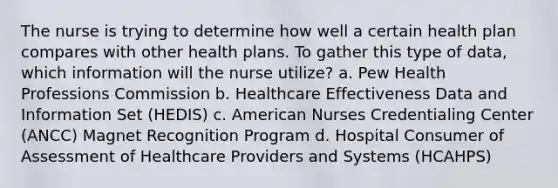 The nurse is trying to determine how well a certain health plan compares with other health plans. To gather this type of data, which information will the nurse utilize? a. Pew Health Professions Commission b. Healthcare Effectiveness Data and Information Set (HEDIS) c. American Nurses Credentialing Center (ANCC) Magnet Recognition Program d. Hospital Consumer of Assessment of Healthcare Providers and Systems (HCAHPS)