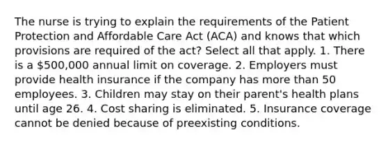 The nurse is trying to explain the requirements of the Patient Protection and Affordable Care Act (ACA) and knows that which provisions are required of the act? Select all that apply. 1. There is a 500,000 annual limit on coverage. 2. Employers must provide health insurance if the company has more than 50 employees. 3. Children may stay on their parent's health plans until age 26. 4. Cost sharing is eliminated. 5. Insurance coverage cannot be denied because of preexisting conditions.