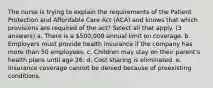 The nurse is trying to explain the requirements of the Patient Protection and Affordable Care Act (ACA) and knows that which provisions are required of the act? Select all that apply. (3 answers) a. There is a 500,000 annual limit on coverage. b. Employers must provide health insurance if the company has more than 50 employees. c. Children may stay on their parent's health plans until age 26. d. Cost sharing is eliminated. e. Insurance coverage cannot be denied because of preexisting conditions.