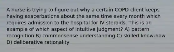 A nurse is trying to figure out why a certain COPD client keeps having exacerbations about the same time every month which requires admission to the hospital for IV steroids. This is an example of which aspect of intuitive judgment? A) pattern recognition B) commonsense understanding C) skilled know-how D) deliberative rationality