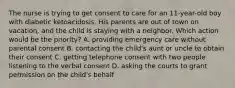 The nurse is trying to get consent to care for an 11-year-old boy with diabetic ketoacidosis. His parents are out of town on vacation, and the child is staying with a neighbor. Which action would be the priority? A. providing emergency care without parental consent B. contacting the child's aunt or uncle to obtain their consent C. getting telephone consent with two people listening to the verbal consent D. asking the courts to grant permission on the child's behalf