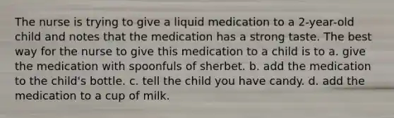 The nurse is trying to give a liquid medication to a 2-year-old child and notes that the medication has a strong taste. The best way for the nurse to give this medication to a child is to a. give the medication with spoonfuls of sherbet. b. add the medication to the child's bottle. c. tell the child you have candy. d. add the medication to a cup of milk.