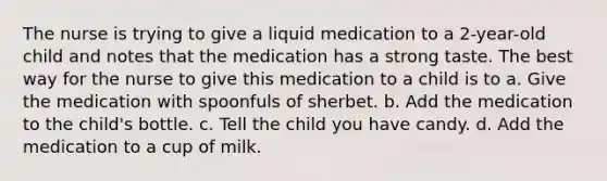 The nurse is trying to give a liquid medication to a 2-year-old child and notes that the medication has a strong taste. The best way for the nurse to give this medication to a child is to a. Give the medication with spoonfuls of sherbet. b. Add the medication to the child's bottle. c. Tell the child you have candy. d. Add the medication to a cup of milk.