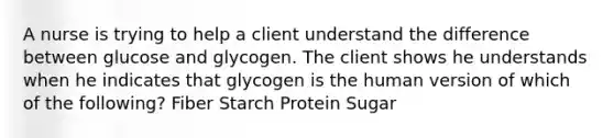 A nurse is trying to help a client understand the difference between glucose and glycogen. The client shows he understands when he indicates that glycogen is the human version of which of the following? Fiber Starch Protein Sugar