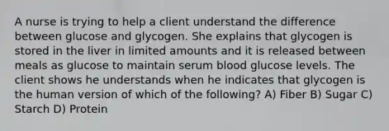 A nurse is trying to help a client understand the difference between glucose and glycogen. She explains that glycogen is stored in the liver in limited amounts and it is released between meals as glucose to maintain serum blood glucose levels. The client shows he understands when he indicates that glycogen is the human version of which of the following? A) Fiber B) Sugar C) Starch D) Protein