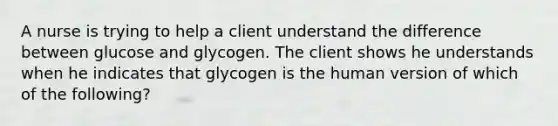 A nurse is trying to help a client understand the difference between glucose and glycogen. The client shows he understands when he indicates that glycogen is the human version of which of the following?