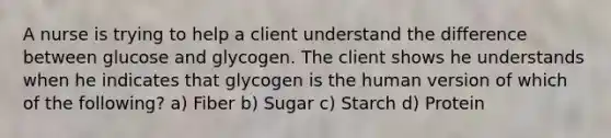 A nurse is trying to help a client understand the difference between glucose and glycogen. The client shows he understands when he indicates that glycogen is the human version of which of the following? a) Fiber b) Sugar c) Starch d) Protein