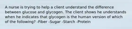 A nurse is trying to help a client understand the difference between glucose and glycogen. The client shows he understands when he indicates that glycogen is the human version of which of the following? -Fiber -Sugar -Starch -Protein