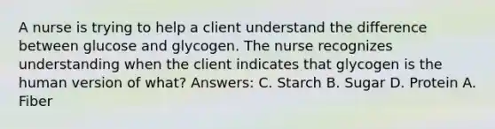 A nurse is trying to help a client understand the difference between glucose and glycogen. The nurse recognizes understanding when the client indicates that glycogen is the human version of what? Answers: C. Starch B. Sugar D. Protein A. Fiber