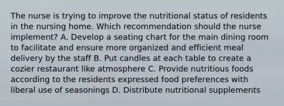 The nurse is trying to improve the nutritional status of residents in the nursing home. Which recommendation should the nurse implement? A. Develop a seating chart for the main dining room to facilitate and ensure more organized and efficient meal delivery by the staff B. Put candles at each table to create a cozier restaurant like atmosphere C. Provide nutritious foods according to the residents expressed food preferences with liberal use of seasonings D. Distribute nutritional supplements