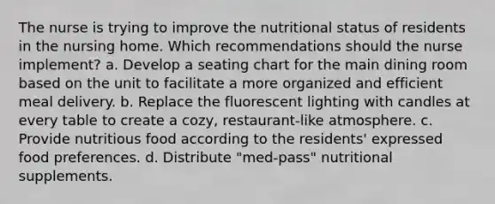 The nurse is trying to improve the nutritional status of residents in the nursing home. Which recommendations should the nurse implement? a. Develop a seating chart for the main dining room based on the unit to facilitate a more organized and efficient meal delivery. b. Replace the fluorescent lighting with candles at every table to create a cozy, restaurant-like atmosphere. c. Provide nutritious food according to the residents' expressed food preferences. d. Distribute "med-pass" nutritional supplements.