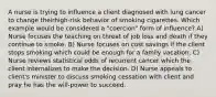 A nurse is trying to influence a client diagnosed with lung cancer to change theirhigh-risk behavior of smoking cigarettes. Which example would be considered a "coercion" form of influence? A) Nurse focuses the teaching on threat of job loss and death if they continue to smoke. B) Nurse focuses on cost savings if the client stops smoking which could be enough for a family vacation. C) Nurse reviews statistical odds of recurrent cancer which the client internalizes to make the decision. D) Nurse appeals to client's minister to discuss smoking cessation with client and pray he has the will-power to succeed.