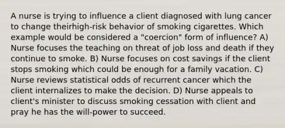 A nurse is trying to influence a client diagnosed with lung cancer to change theirhigh-risk behavior of smoking cigarettes. Which example would be considered a "coercion" form of influence? A) Nurse focuses the teaching on threat of job loss and death if they continue to smoke. B) Nurse focuses on cost savings if the client stops smoking which could be enough for a family vacation. C) Nurse reviews statistical odds of recurrent cancer which the client internalizes to make the decision. D) Nurse appeals to client's minister to discuss smoking cessation with client and pray he has the will-power to succeed.