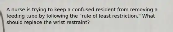 A nurse is trying to keep a confused resident from removing a feeding tube by following the "rule of least restriction." What should replace the wrist restraint?