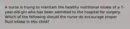 A nurse is trying to maintain the healthy nutritional intake of a 7-year-old girl who has been admitted to the hospital for surgery. Which of the following should the nurse do encourage proper fluid intake in this child?