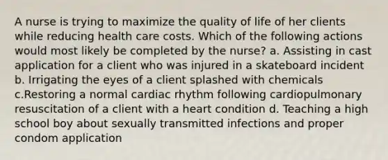 A nurse is trying to maximize the quality of life of her clients while reducing health care costs. Which of the following actions would most likely be completed by the nurse? a. Assisting in cast application for a client who was injured in a skateboard incident b. Irrigating the eyes of a client splashed with chemicals c.Restoring a normal cardiac rhythm following cardiopulmonary resuscitation of a client with a heart condition d. Teaching a high school boy about sexually transmitted infections and proper condom application