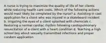 A nurse is trying to maximize the quality of life of her clients while reducing health care costs. Which of the following actions would most likely be completed by the nurse? a. Assisting in cast application for a client who was injured in a skateboard incident b. Irrigating the eyes of a client splashed with chemicals c. Restoring a normal cardiac rhythm following cardiopulmonary resuscitation of a client with a heart condition d. Teaching a high school boy about sexually transmitted infections and proper condom application